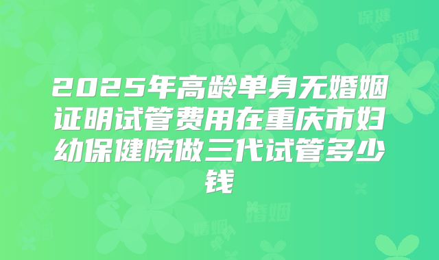 2025年高龄单身无婚姻证明试管费用在重庆市妇幼保健院做三代试管多少钱