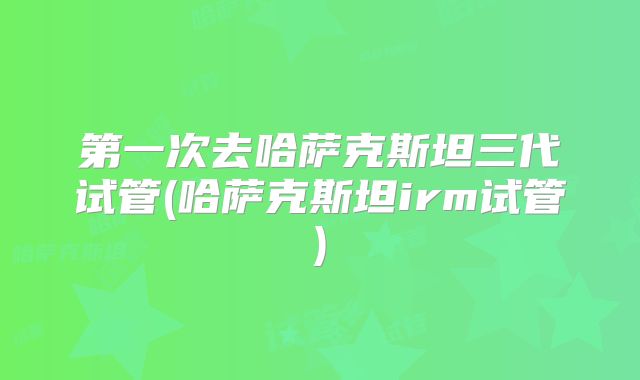 第一次去哈萨克斯坦三代试管(哈萨克斯坦irm试管)