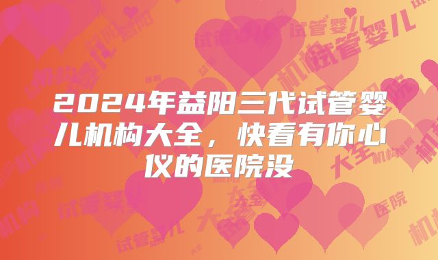 2024年益阳三代试管婴儿机构大全,快看有你心仪的医院没