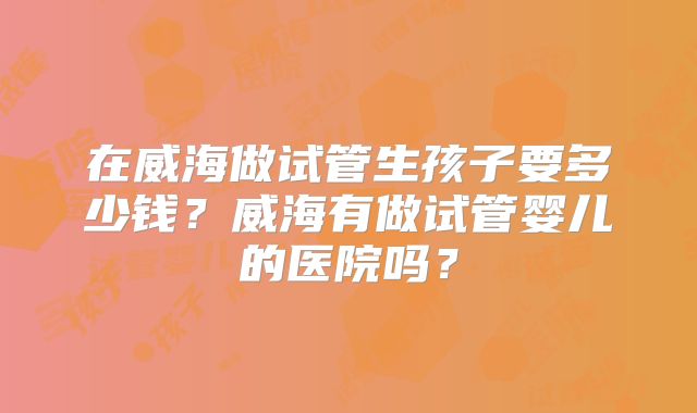 在威海做试管生孩子要多少钱?威海有做试管婴儿的医院吗?