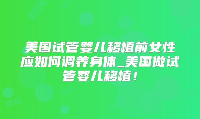 美国试管婴儿移植前女性应如何调养身体_美国做试管婴儿移植！