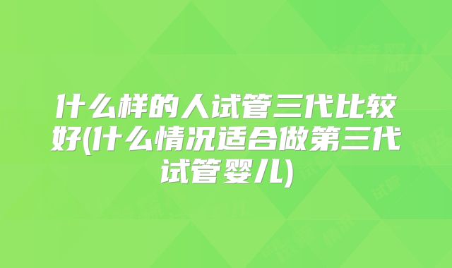 什么样的人试管三代比较好(什么情况适合做第三代试管婴儿)