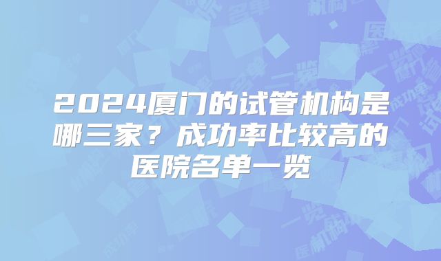 2024厦门的试管机构是哪三家?成功率比较高的医院名单一览