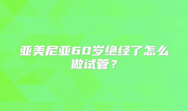 亚美尼亚60岁绝经了怎么做试管？