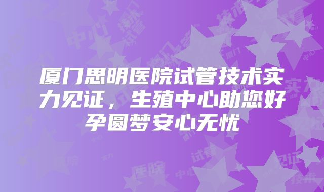 厦门思明医院试管技术实力见证，生殖中心助您好孕圆梦安心无忧