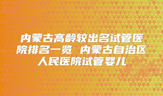 内蒙古高龄较出名试管医院排名一览 内蒙古自治区人民医院试管婴儿