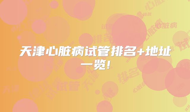 天津心脏病试管排名+地址一览!