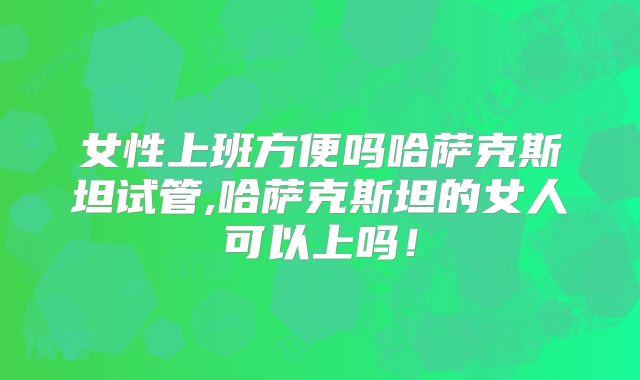 女性上班方便吗哈萨克斯坦试管,哈萨克斯坦的女人可以上吗！