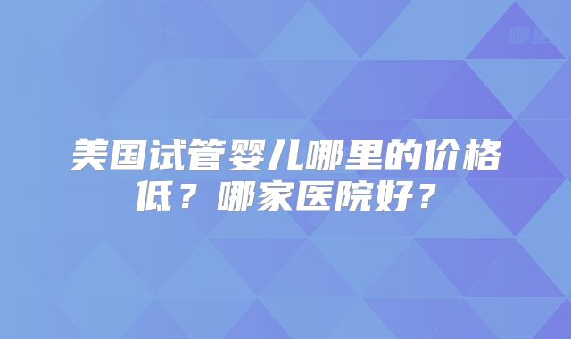 美国试管婴儿哪里的价格低？哪家医院好？