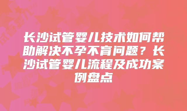 长沙试管婴儿技术如何帮助解决不孕不育问题？长沙试管婴儿流程及成功案例盘点