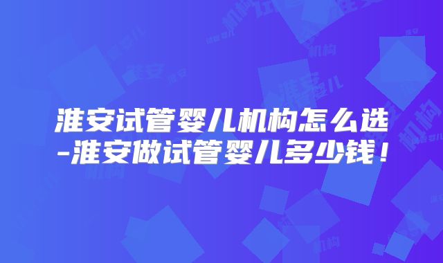 淮安试管婴儿机构怎么选-淮安做试管婴儿多少钱!