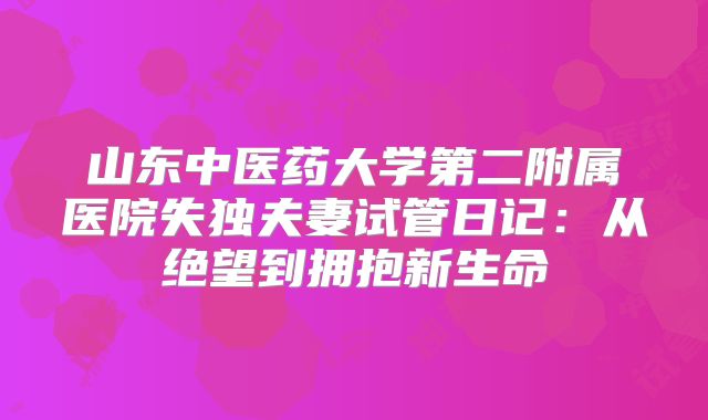 山东中医药大学第二附属医院失独夫妻试管日记：从绝望到拥抱新生命
