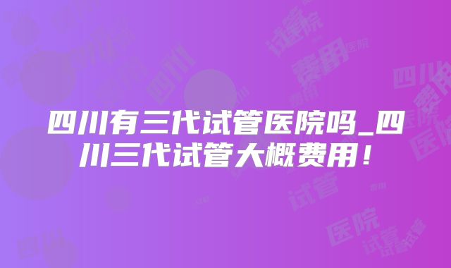 四川有三代试管医院吗_四川三代试管大概费用!