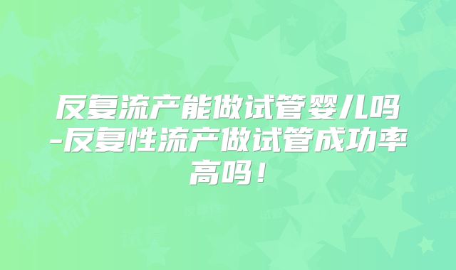 反复流产能做试管婴儿吗-反复性流产做试管成功率高吗！