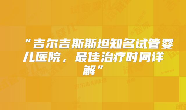 “吉尔吉斯斯坦知名试管婴儿医院，最佳治疗时间详解”
