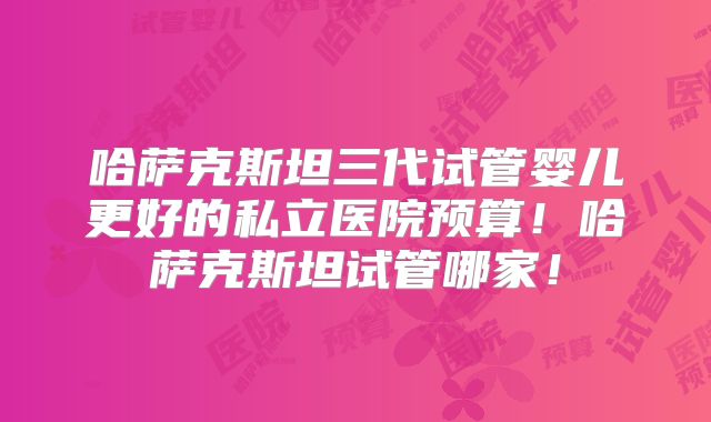 哈萨克斯坦三代试管婴儿更好的私立医院预算！哈萨克斯坦试管哪家！