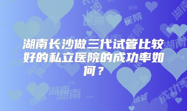湖南长沙做三代试管比较好的私立医院的成功率如何？