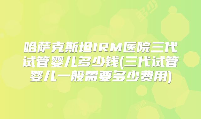 哈萨克斯坦IRM医院三代试管婴儿多少钱(三代试管婴儿一般需要多少费用)