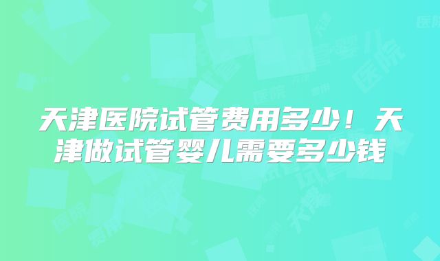 天津医院试管费用多少！天津做试管婴儿需要多少钱