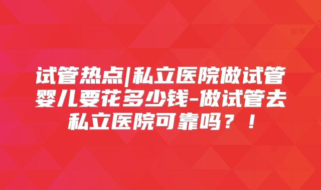试管热点|私立医院做试管婴儿要花多少钱-做试管去私立医院可靠吗？！