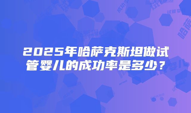 2025年哈萨克斯坦做试管婴儿的成功率是多少？