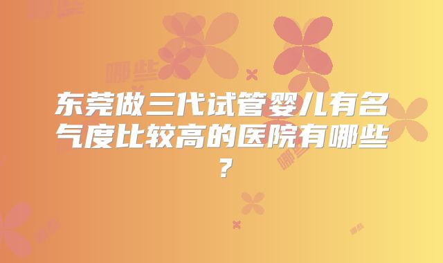 东莞做三代试管婴儿有名气度比较高的医院有哪些？