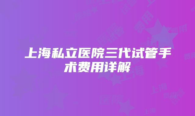 上海私立医院三代试管手术费用详解