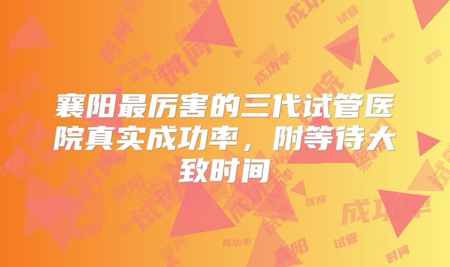 襄阳最厉害的三代试管医院真实成功率,附等待大致时间