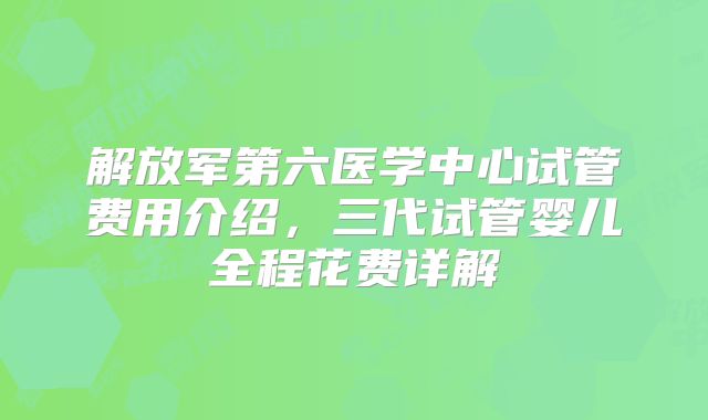 解放军第六医学中心试管费用介绍，三代试管婴儿全程花费详解