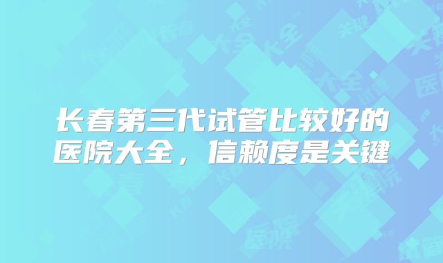 长春第三代试管比较好的医院大全，信赖度是关键