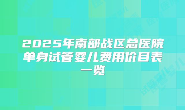 2025年南部战区总医院单身试管婴儿费用价目表一览