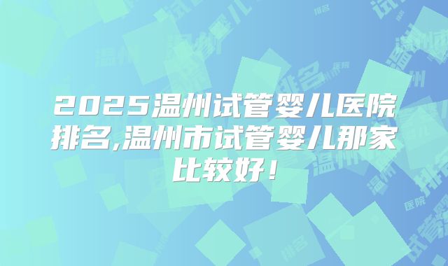 2025温州试管婴儿医院排名,温州市试管婴儿那家比较好！