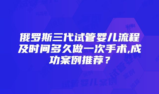 俄罗斯三代试管婴儿流程及时间多久做一次手术,成功案例推荐？