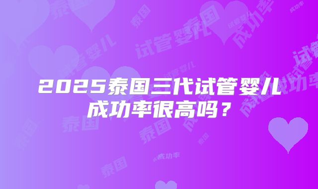 2025泰国三代试管婴儿成功率很高吗？