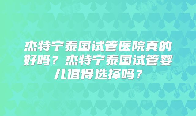 杰特宁泰国试管医院真的好吗？杰特宁泰国试管婴儿值得选择吗？
