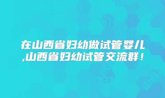 在山西省妇幼做试管婴儿,山西省妇幼试管交流群!