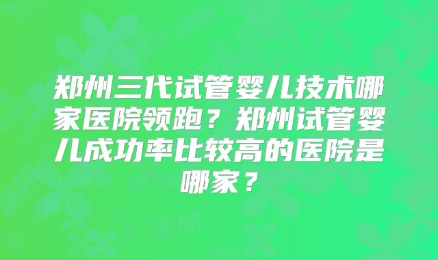 郑州三代试管婴儿技术哪家医院领跑？郑州试管婴儿成功率比较高的医院是哪家？