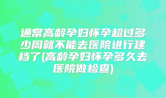 通常高龄孕妇怀孕超过多少周就不能去医院进行建档了(高龄孕妇怀孕多久去医院做检查)