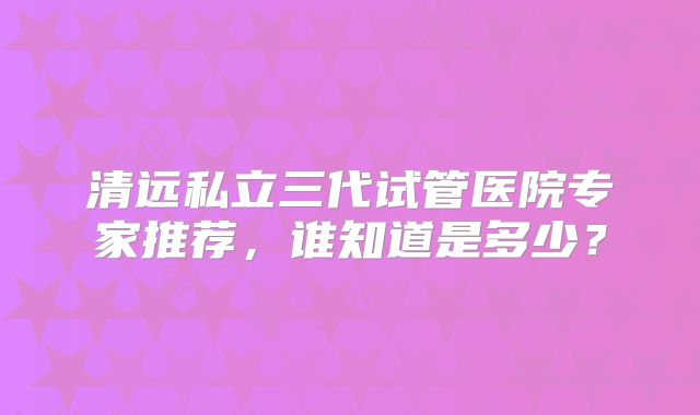 清远私立三代试管医院专家推荐,谁知道是多少?