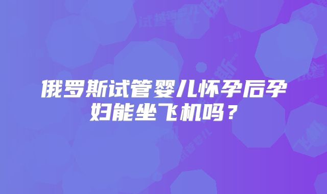 俄罗斯试管婴儿怀孕后孕妇能坐飞机吗?
