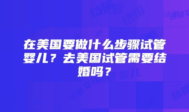 在美国要做什么步骤试管婴儿？去美国试管需要结婚吗？