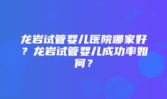 龙岩试管婴儿医院哪家好？龙岩试管婴儿成功率如何？