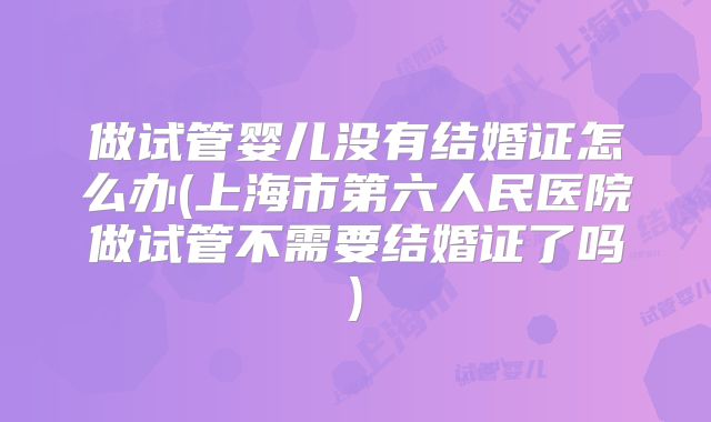 做试管婴儿没有结婚证怎么办(上海市第六人民医院做试管不需要结婚证了吗)