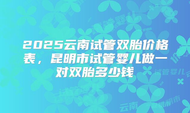 2025云南试管双胎价格表，昆明市试管婴儿做一对双胎多少钱