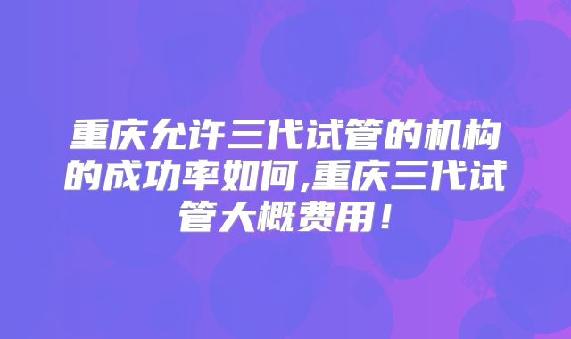重庆允许三代试管的机构的成功率如何,重庆三代试管大概费用！
