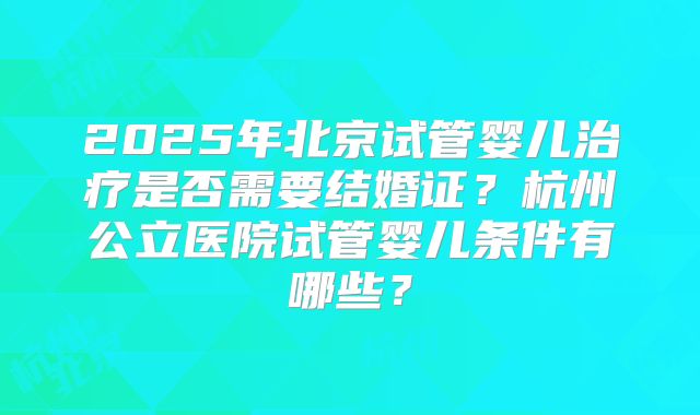 2025年北京试管婴儿治疗是否需要结婚证？杭州公立医院试管婴儿条件有哪些？
