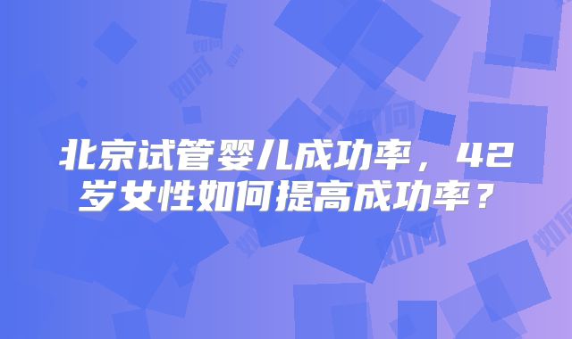 北京试管婴儿成功率，42岁女性如何提高成功率？