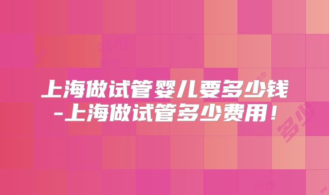上海做试管婴儿要多少钱-上海做试管多少费用！