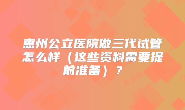 惠州公立医院做三代试管怎么样（这些资料需要提前准备）？