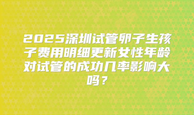 2025深圳试管卵子生孩子费用明细更新女性年龄对试管的成功几率影响大吗？